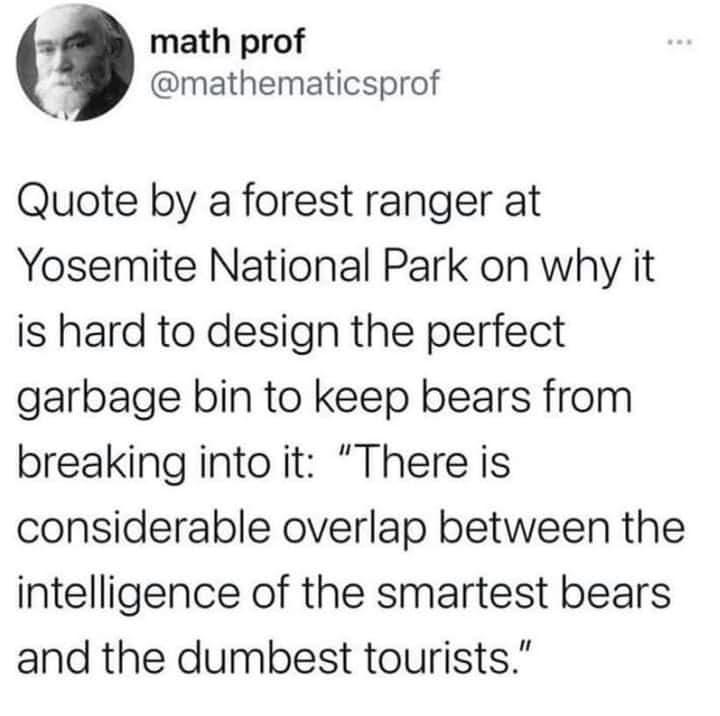 math prof mathematicsprof Quote by a forest ranger at Yosemite National Park on why it is hard to design the perfect garbage bin to keep bears from breaking into it There is considerable overlap between the intelligence of the smartest bears and the dumbest tourists