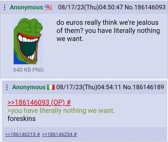 i Anonymous 081723Thu045047 No186146093 do euros really think were jealous of them you have literally nothing we want 640 KB PNG i Anonymous il 081723Thu045411 No186146189 186146093 OP you have literally nothing we want foreskins 186146215 186146254
