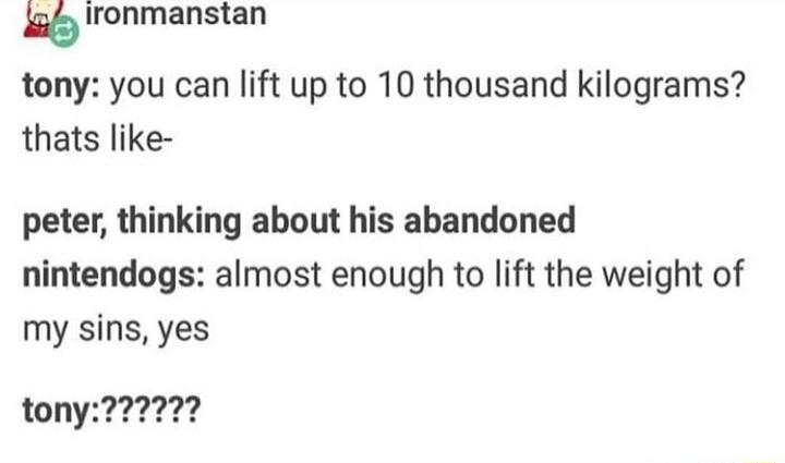 Ironmanstan tony you can lift up to 10 thousand kilograms thats like peter thinking about his abandoned nintendogs almost enough to lift the weight of my sins yes