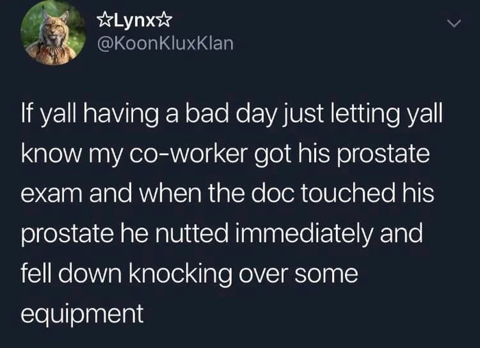 YeLynxsy KoonKluxKlan If yall having a bad day just letting yall know my co worker got his prostate exam and when the doc touched his prostate he nutted immediately and fell down knocking over some equipment