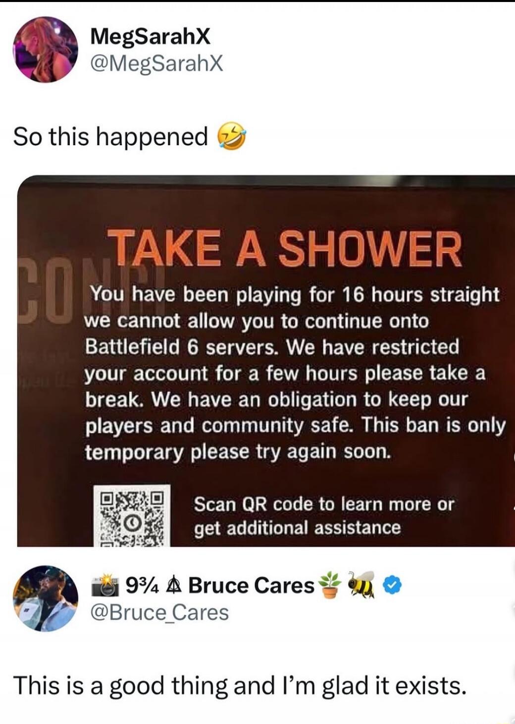 So this happened 😂

TAKE A SHOWER
You have been playing for 16 hours straight we cannot allow you to continue onto Battlefield 6 servers. We have restricted your account for a few hours please take a break. We have an obligation to keep our players and community safe. This ban is only temporary please try again soon.

Scan QR code to learn more or 