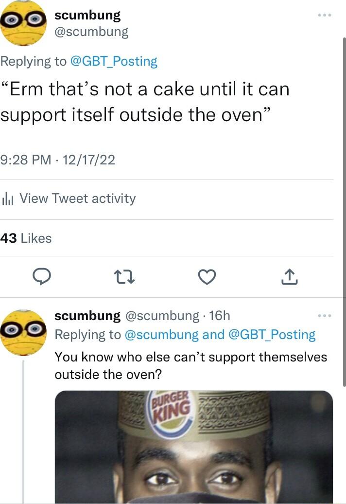 scumbung scumbung Replying to GBT_Posting Erm thats not a cake until it can support itself outside the oven 928 PM 121722 il View Tweet activity 43 Likes 0 V scumbung scumbung 16h Replying to scumbung and GBT_Posting You know who else cant support themselves outside the oven