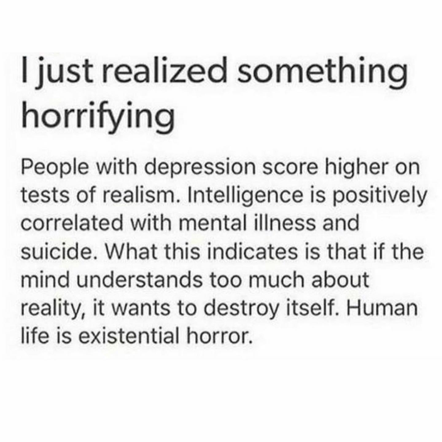 just realized something horrifying People with depression score higher on tests of realism Intelligence is positively correlated with mental illness and suicide What this indicates is that if the mind understands too much about reality it wants to destroy itself Human life is existential horror