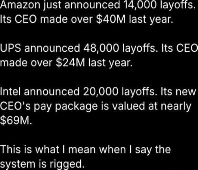Amazon just announced 14,000 layoffs. Its CEO made over $40M last year. UPS announced 48,000 layoffs. Its CEO made over $24M last year. Intel announced 20,000 layoffs. Its new CEO's pay package is valued at nearly $69M. This is what I mean when I say the system is rigged. Session ID: 989879.