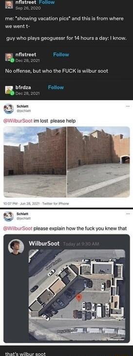 i Tistreat roliow 8 oo 25 202 me showing vacation pics and this is from where we went t guy who plays geoguessr for 14 hours a day know my nfistreet Follow EI 0oc 28 2021 No offense but who the FUCK is wilbur soot birdza Follow im lost please help 8 Schant 1 please explain how the fuck you knew that thats wilbur soot