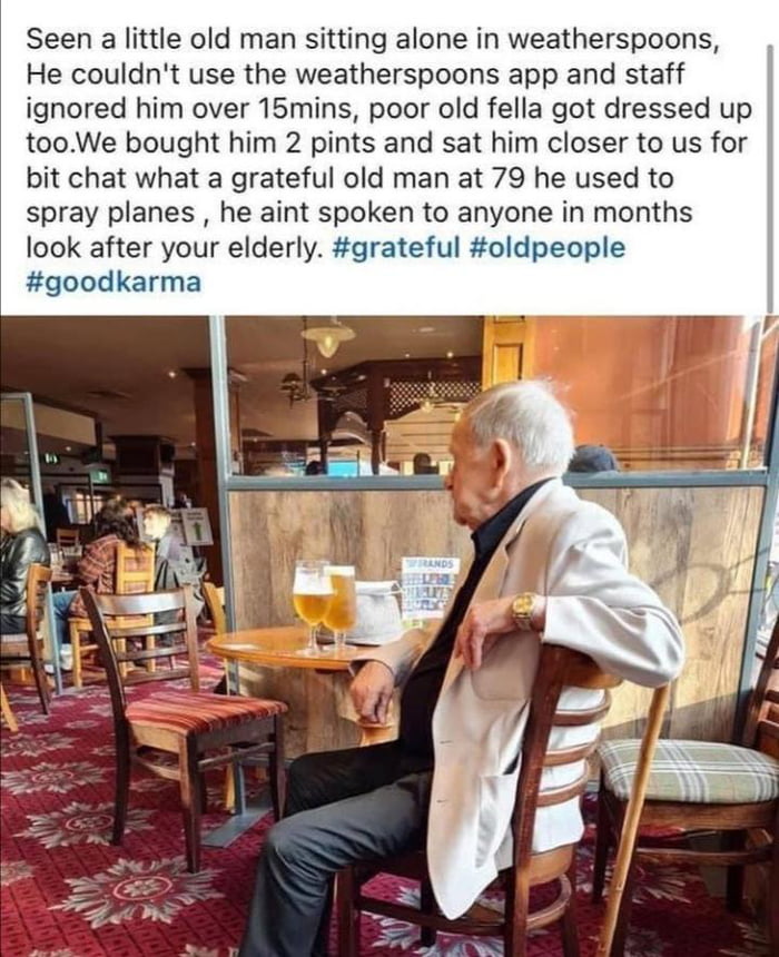 Seen a little old man sitting alone in weatherspoons He couldnt use the weatherspoons app and staff ignored him over 15mins poor old fella got dressed up tooWe bought him 2 pints and sat him closer to us for bit chat what a grateful old man at 79 he used to spray planes he aint spoken to anyone in months look after your elderly grateful oldpeople goodkarma