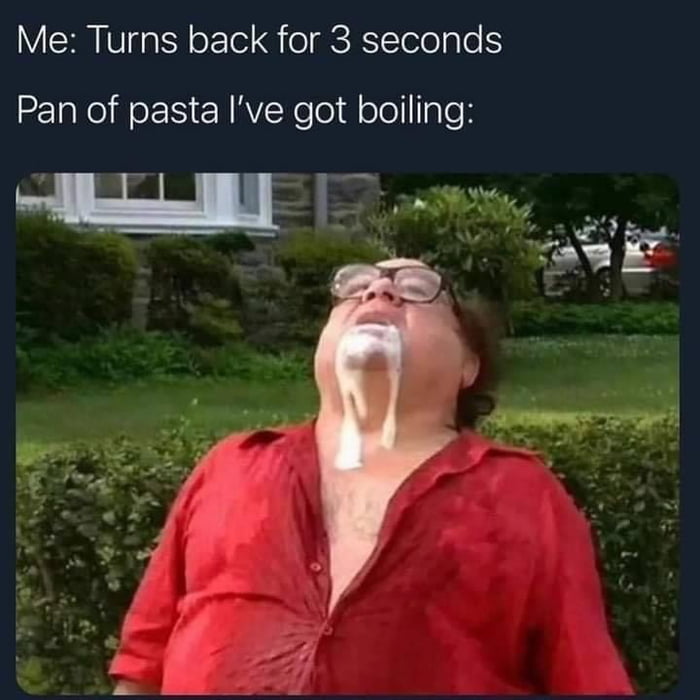 Me Turns back for 3 seconds Pan of pasta Ive got boiling