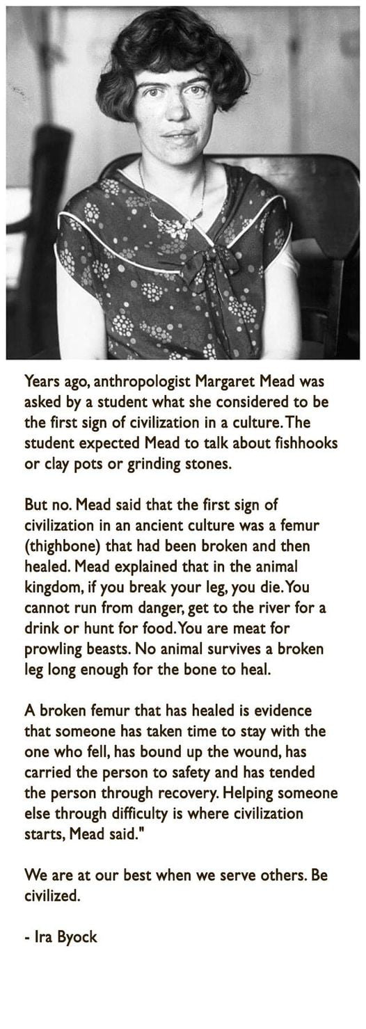 Years ago anthropologist Margaret Mead was asked by a student what she considered to be the first sign of civilization in a cultureThe student expected Mead to talk about fishhooks or clay pots or grinding stones But no Mead said that the first sign of civilization in an ancient culture was a femur thighbone that had been broken and then healed Mead explained that in the animal kingdom if you brea
