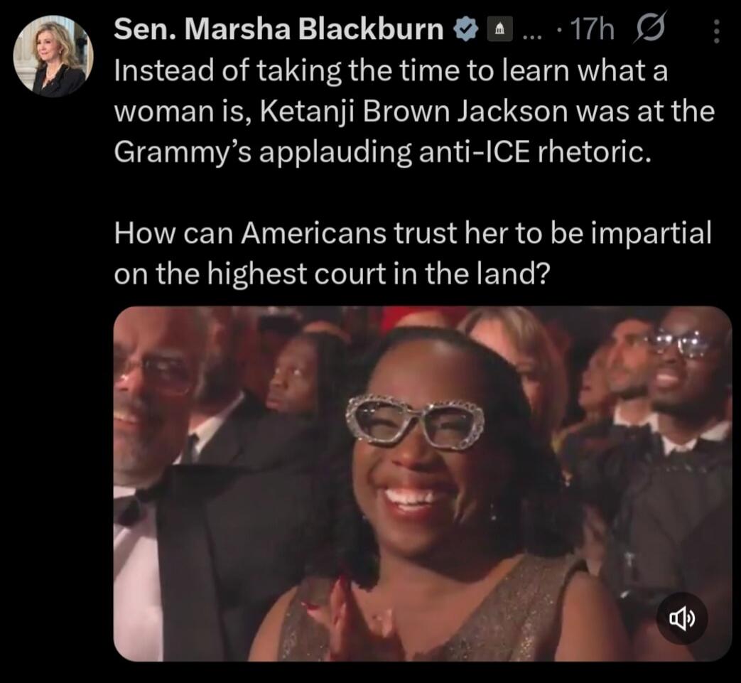 Sen. Marsha Blackburn ... Instead of taking the time to learn what a woman is, Ketanji Brown Jackson was at the Grammy's applauding anti-ICE rhetoric. How can Americans trust her to be impartial on the highest court in the land?