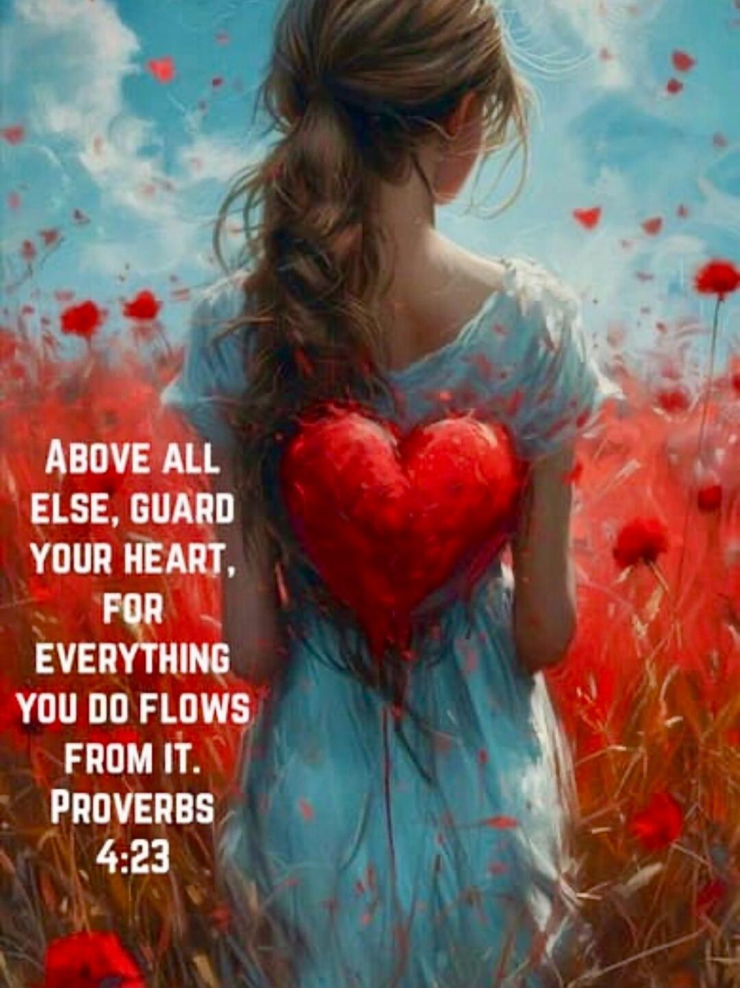 ABOVE ALL ELSE, GUARD YOUR HEART, FOR EVERYTHING YOU DO FLOWS FROM IT. PROVERBS 4:23
