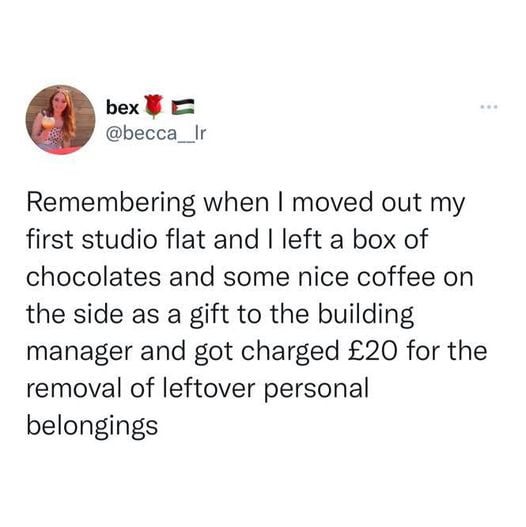 bex becca__Ir Remembering when moved out my first studio flat and left a box of chocolates and some nice coffee on the side as a gift to the building manager and got charged 20 for the removal of leftover personal belongings