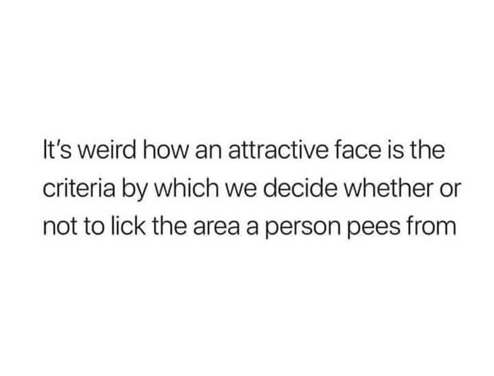 Its weird how an attractive face is the criteria by which we decide whether or not to lick the area a person pees from