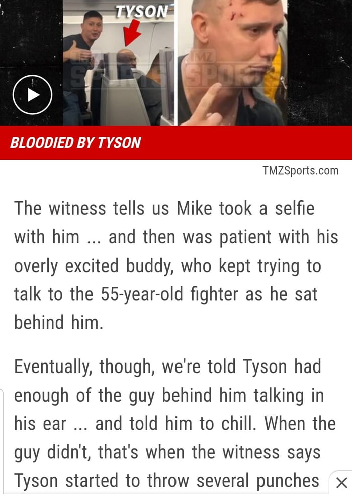 TMZSportscom The witness tells us Mike took a selfie with him and then was patient with his overly excited buddy who kept trying to talk to the 55 year old fighter as he sat behind him Eventually though were told Tyson had enough of the guy behind him talking in his ear and told him to chill When the guy didnt thats when the witness says Tyson started to throw several punches x