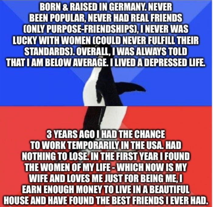 BORN RAISED IN GERMANY NEVER BEEN POPULAR NEVER HAD REAL FRIENDS ONLY PURPOSE FRIENDSHIPS NEVER WAS LUCKY WITH WOMEN COULD NEVER FULFILL THEIR STANDARDS OVERALL WAS ALWAYS TOLD THAT AM BELOW AVERAGE I LIVED A DEPRESSED LIFE 3 YEARS AGO HAD THE CHANCE 10 WIIIITEMIIRABIIY INTHE USA HAD NOTHING TO LOSEIN THE FIRSTYEAR FOUND THE WOMEN OF MY LIFE WHICH NOW IS MY WIFE AND LOVES ME JUST FOR BEING ME I EA