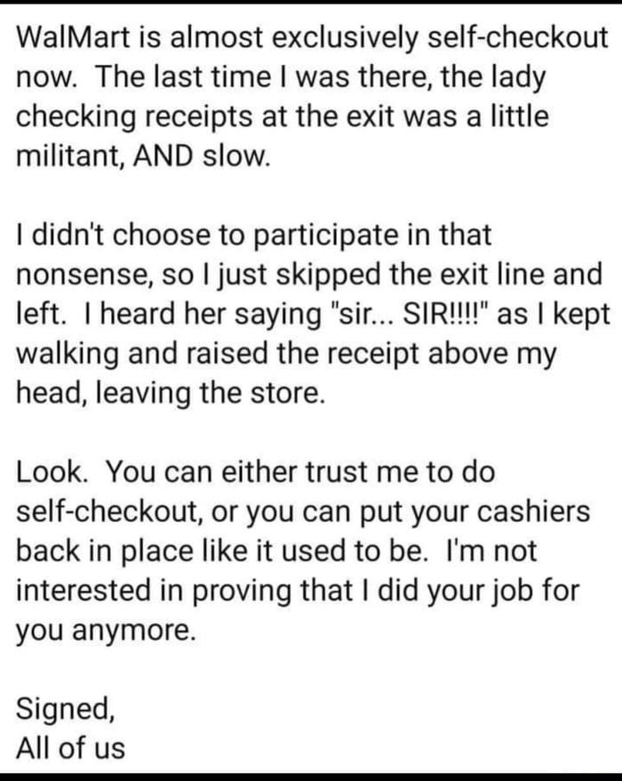 WalMart is almost exclusively self checkout now The last time was there the lady checking receipts at the exit was a little militant AND slow didnt choose to participate in that nonsense so just skipped the exit line and left heard her saying sir SIRI as kept walking and raised the receipt above my head leaving the store Look You can either trust me to do self checkout or you can put your cashiers