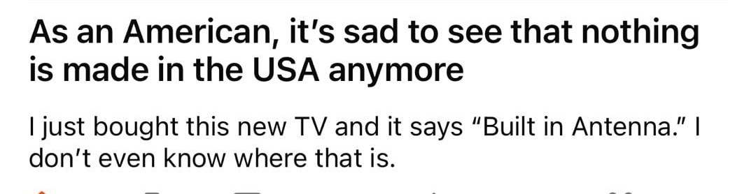 rdadjokes Derpnes 0 1 2 As an American its sad to see that nothing is made in the USA anymore Ijust bought this new TV and it says Built in Antenna dont even know where that is 45 337 1 share Award