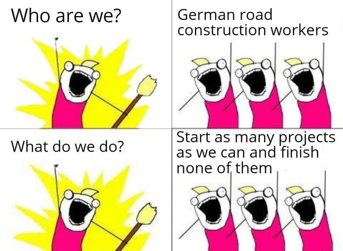 Who are we German road construction workers Start as many projects as we can and finish none of them OO What do we do
