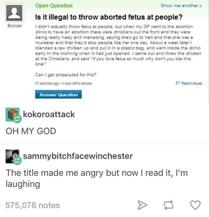 Boxesr Open Question Show me snother Is it illegal to throw aborted fetus at people didnt actuslly throw fetus at people but when my GF went to the abortion dinicto have an sbortion there were christians out the front and they were being reslly nasty and menacing saying shes go to hell and that she was s murderer and that theyd stop people like her one day About s week Iater blended a raw chicken 