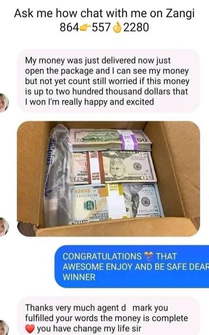 Ask me how chat with me on Zangi 864-557-2280 My money was just delivered now just open the package and I can see my money but not yet count still worried if this money is up to two hundred thousand dollars that I won I'm really happy and excited CONGRATULATIONS THAT AWESOME ENJOY AND BE SAFE DEAR WINNER Thanks very much agent d mark you fulfilled 