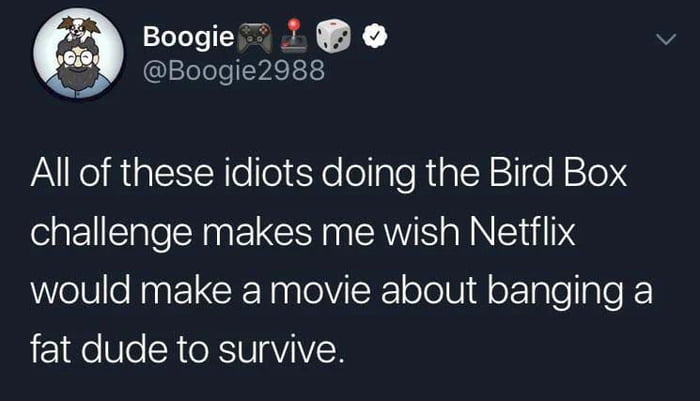 Boogie Boogie2988 All of these idiots doing the Bird Box challenge makes me wish Netflix would make a movie about banging a fat dude to survive