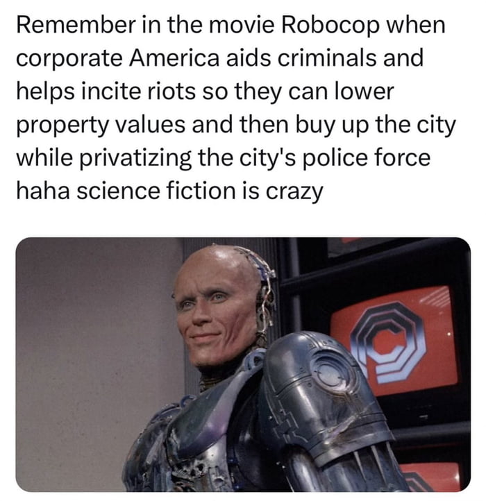 Remember in the movie Robocop when corporate America aids criminals and helps incite riots so they can lower property values and then buy up the city while privatizing the citys police force haha science fiction is crazy