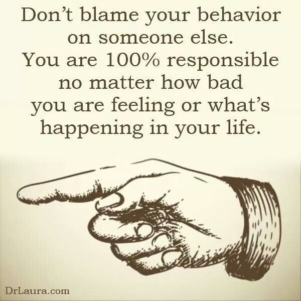 Dont blame your behavior on someone else You are 100 responsible no matter how bad you are feeling or whats happening in your life
