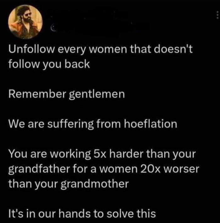 y Unfollow every women that doesnt follow you back Remember gentlemen We are suffering from hoeflation You are working 5x harder than your grandfather for a women 20x worser than your grandmother Its in our hands to solve this