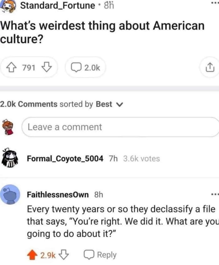 Standard_Fortune fi Whats weirdest thing about American culture O Qaok 20k Comments sorted by Best v Leave a comment g Formal_Coyote_5004 7h FaithlessnesOwn 8h Every twenty years or so they declassify a file that says Youre right We did it What are you going to do about it 2 OReply