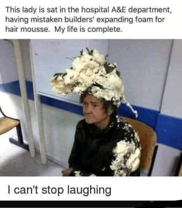 This lady is sat in the hospital AE department having mistaken builders expanding foam for hair mousse My life is complete cant stop laughing T