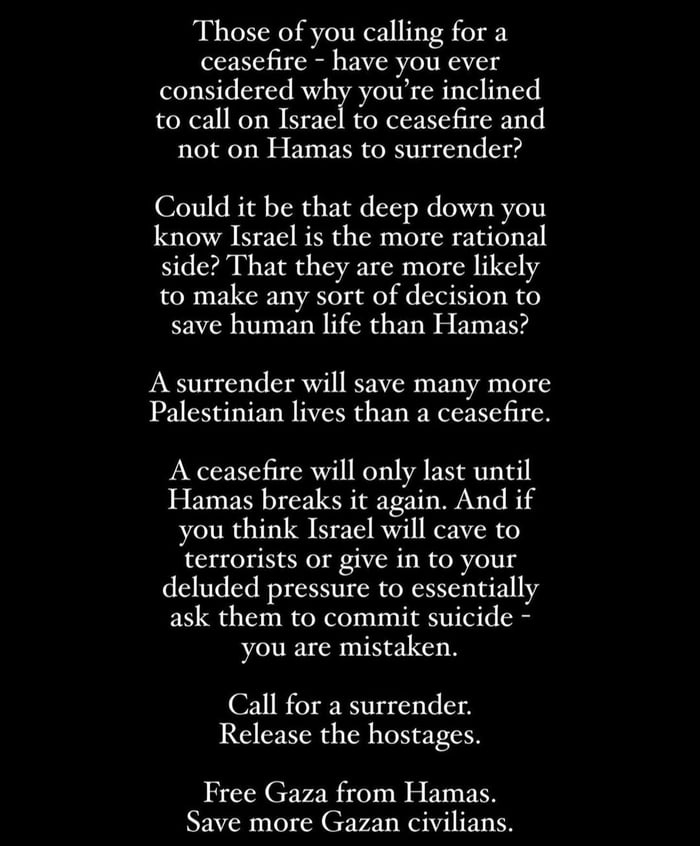 Those of you calling for a ceasefire have you ever considered why youre inclined to call on Israeto ceasefire and not on Hamas to surrender Could it be that deep down you know Israel is the more rational side That they are more likely to make any sort of decision to save human life than Hamas A surrender will save many more Palestinian lives than a ceascfire A ceasefire will only last until Hamas 