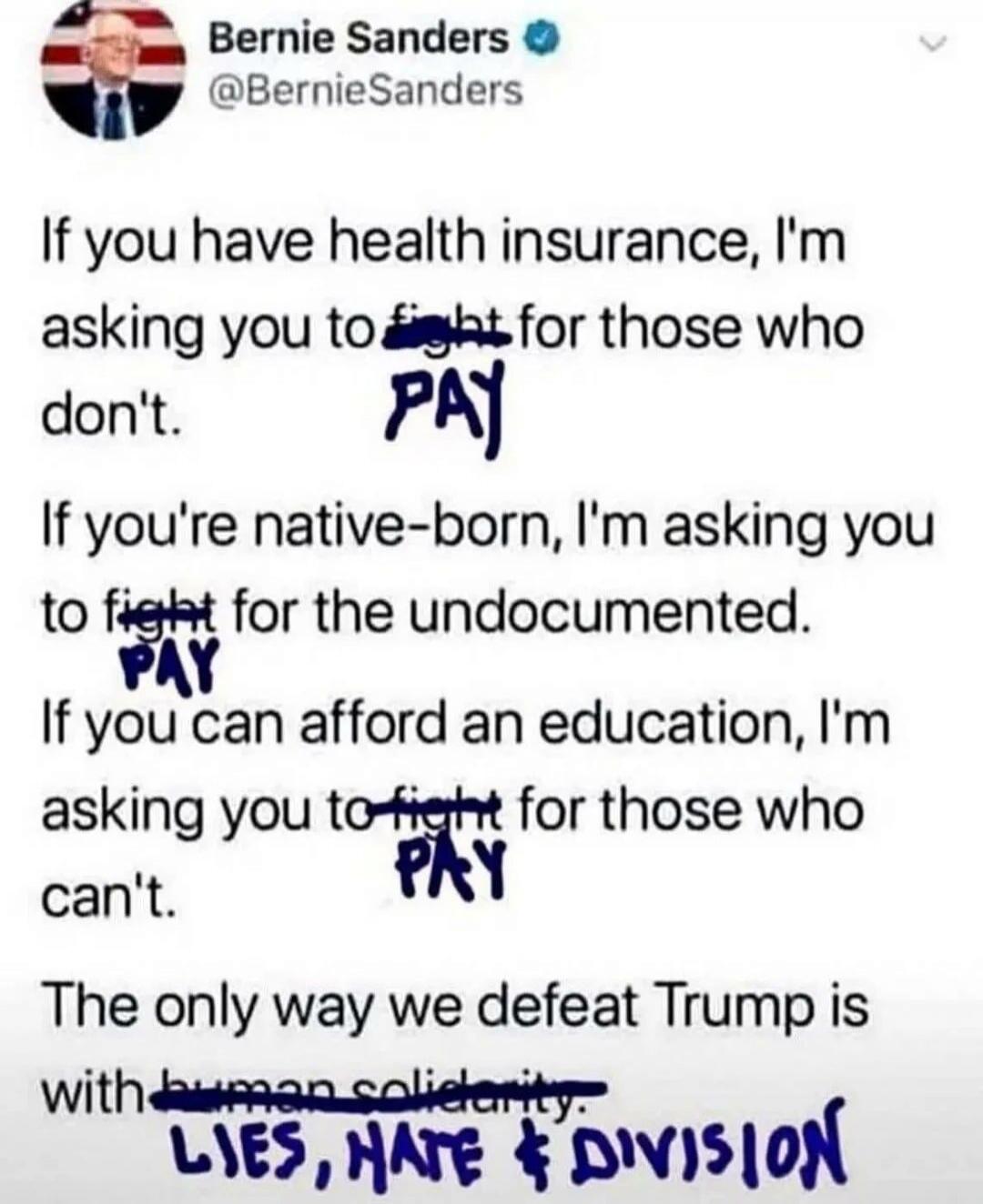 Bernie Sanders @BernieSanders If you have health insurance, I'm asking you to PAY for those who don't. If you're native-born, I'm asking you to PAY for the undocumented. If you can afford an education, I'm asking you to PAY for those who can't. The only way we defeat Trump is with LIES, HATE & DIVISION.