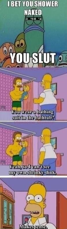 I bet you shower naked. You slut. You wear a bathing suit in the bathtub? Yeah, so I can't see my own shrinky-dink. Makes sense.