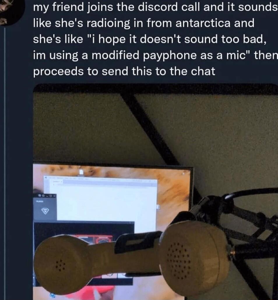 my friend joins the discord call and it sounds like shes radioing in from antarctica and shes like i hope it doesnt sound too bad im using a modified payphone as a mic then 1o LY ER G L R IER R X E T