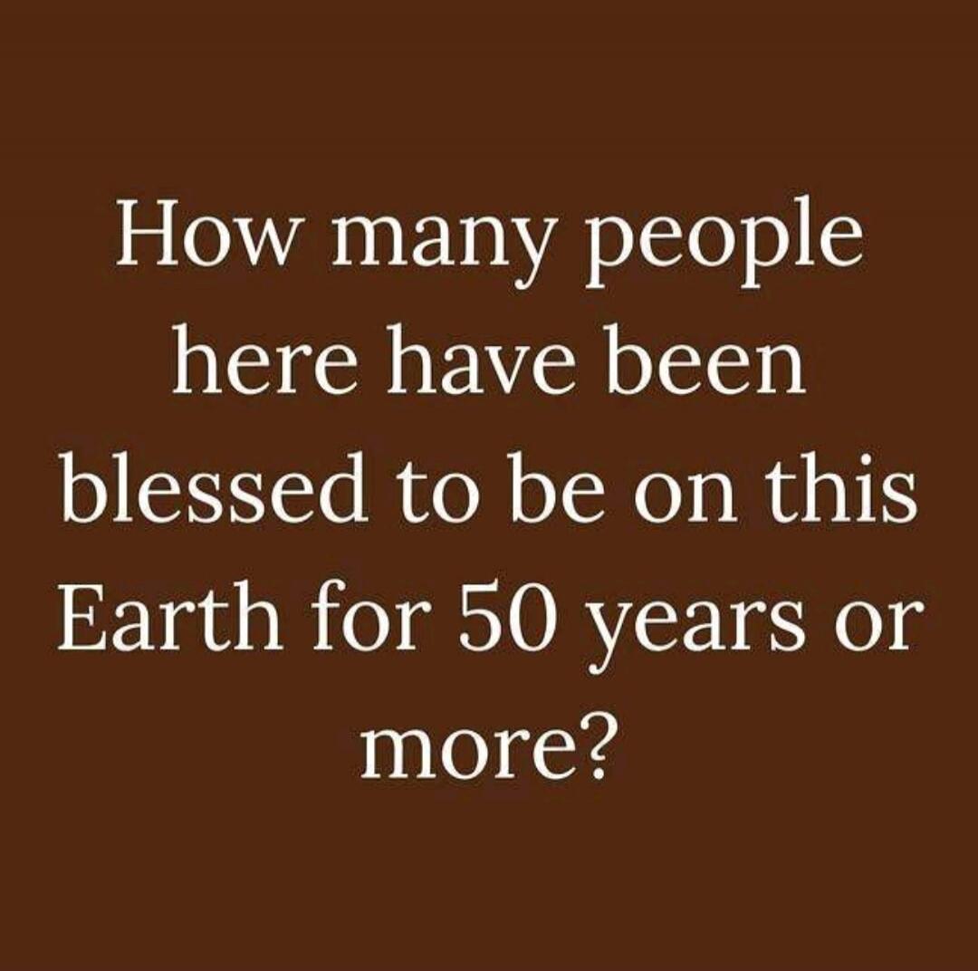 How many people here have been blessed to be on this Earth for 50 years or more?