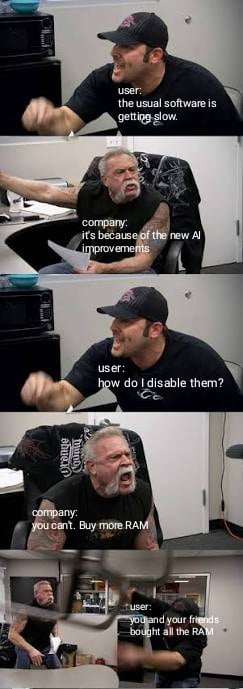 user: the usual software is getting slow.\ncompany: it's because of the new AI improvements\nuser: how do i disable them?\ncompany: you can't. Buy more RAM\nuser: you and your friends bought all the RAM