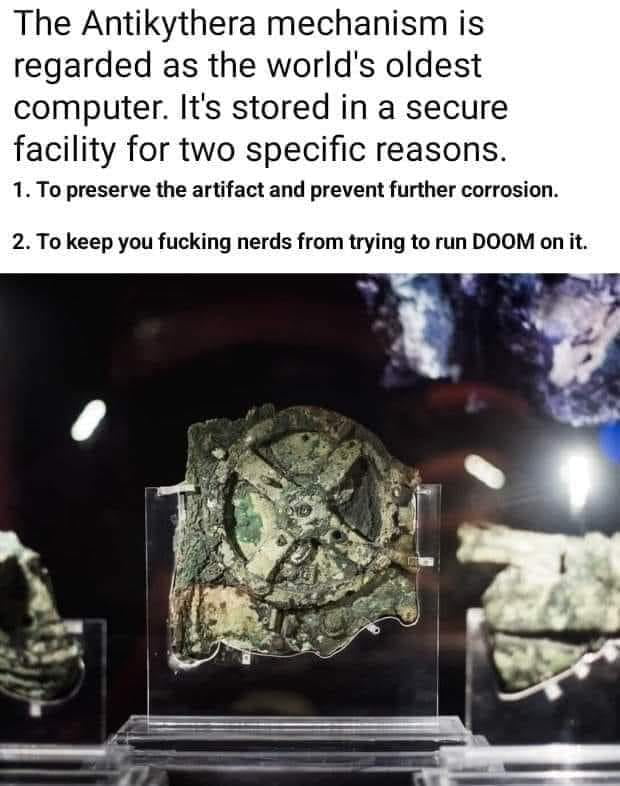 The Antikythera mechanism is regarded as the worlds oldest computer Its stored in a secure facility for two specific reasons 1 To preserve the artifact and prevent further corrosion 2 To keep you fucking nerds from trying to run DOOM on it