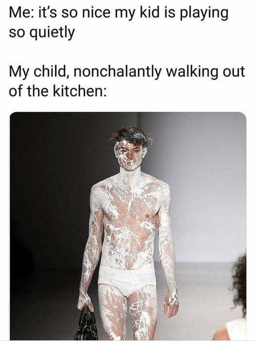 Me its so nice my kid is playing so quietly My child nonchalantly walking out of the kitchen
