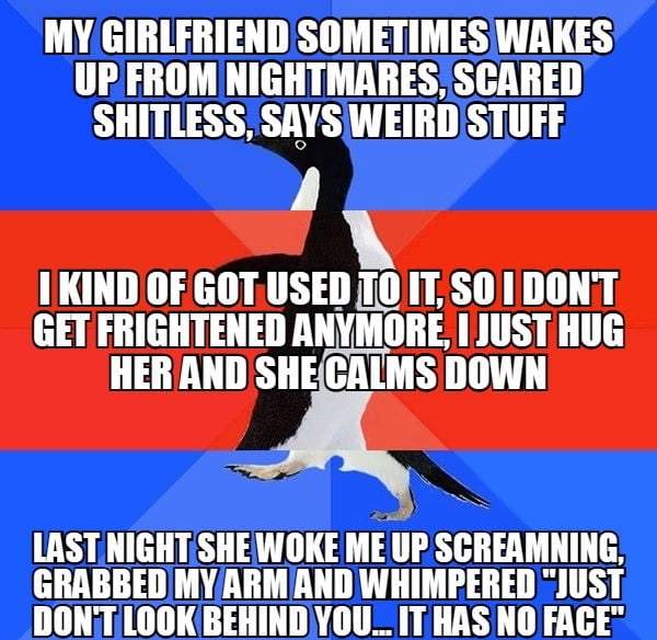 MY GIRLFRIENDSOMETIMES WAKES UPFROMNIGHTMARES SCARED SHITLESS SAYS WEIRDSTUFF I KIND OF GOTUSED T0IT SO1DONT GET FRIGHTENED ANYMORE JUST HUG HERAND SHECALMS DOWN LAST NIGHTSHEWOKE ME IIP SGIIEAMHIHG GRABBEDMYARMAND WHIMPERED JUST DONTLOOKBEHINDYOU_ IT HAS NO FACE