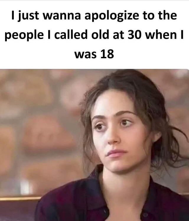 just wanna apologize to the people I called old at 30 when was 18