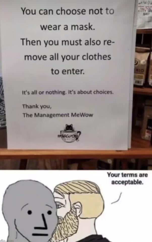 You can choose not to wear a mask Then you must also re move all your clothes to enter Its all or nothing Its about choices Thank you The Management MeWow Your terms are acceptable