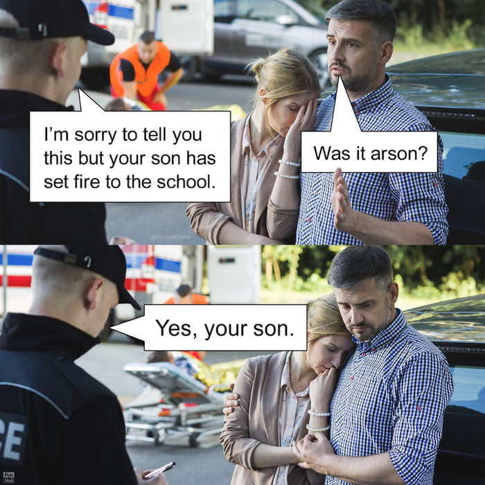 I'm sorry to tell you this but your son has set fire to the school.
Was it arson?
Yes, your son.