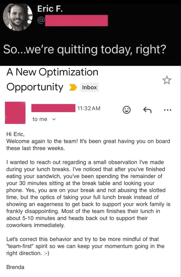So...we’re quitting today, right?\n\nA New Optimization Opportunity\n\nInbox\n\nHi Eric,\n\nWelcome again to the team! It's been great having you on board these last three weeks.\n\nI wanted to reach out regarding a small observation I've made during your lunch breaks. I've noticed that after you've finished eating your sandwich, you've been spendi