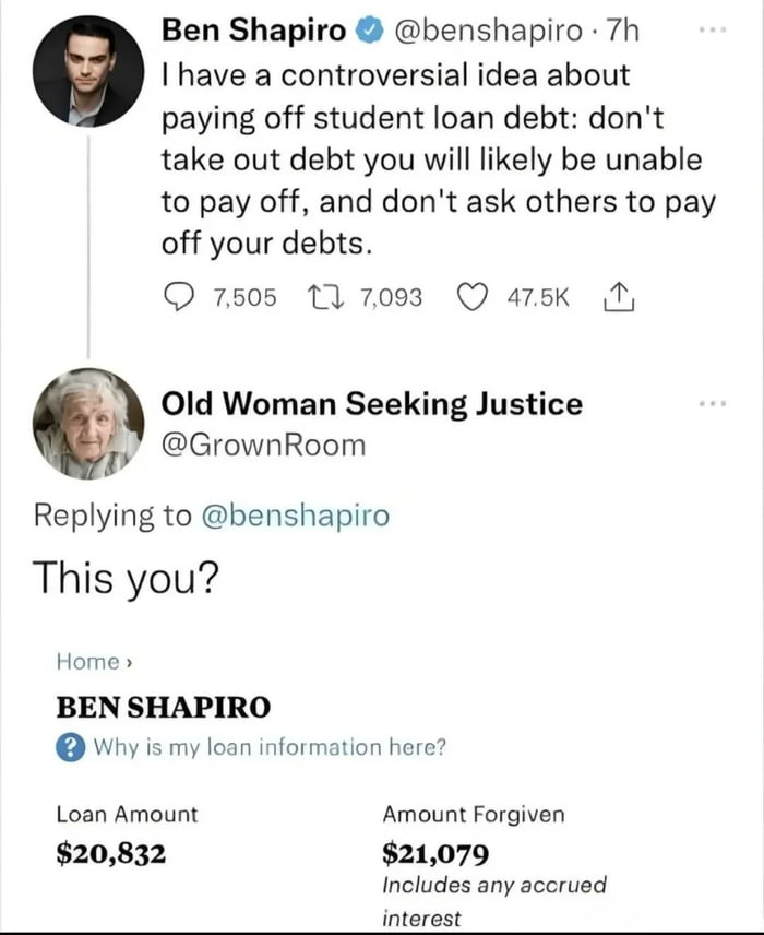 Ben Shapiro tweet: I have a controversial idea about paying off student loan debt: don't take out debt you will likely be unable to pay off, and don't ask others to pay off your debts. Old Woman Seeking Justice: This you? Home BEN SHAPIRO Why is my loan information here? Loan Amount $20,832 | Amount Forgiven $21,079 Includes any accrued interest