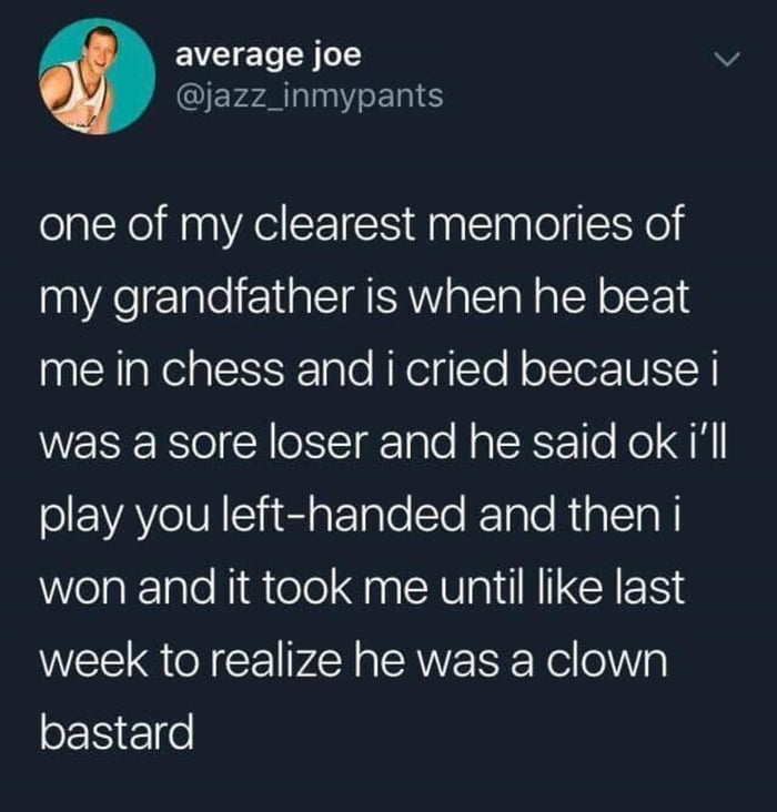 average joe v QErsALNTENE one of my clearest memories of my grandfather is when he beat me in chess and i cried because i WEREESol Y oSIgale Haler le o QN olEWAYeIUNSiedaTale STo KTalo Ria LTl WelaklaleNiatelol el AV a I N LCAER S week to realize he was a clown bastard