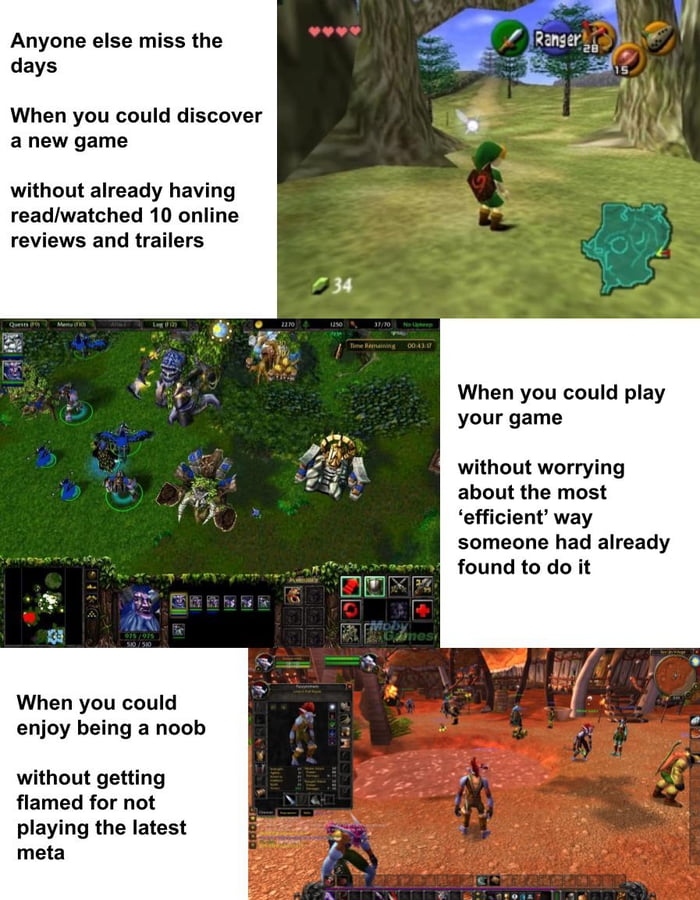 Anyone else miss the days When you could discover a new game without already having readwatched 10 online reviews and trailers When you could play your game without worrying about the most efficient way someone had already found to do it When you could enjoy being a noob without getting flamed for not playing the latest meta