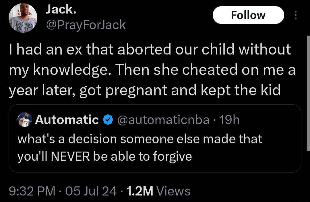 Jack Follow PrayForiack I had an ex that aborted our child without my knowledge Then she cheated on me a year later got pregnant and kept the kid Automatic automaticnba 19h NUEISER LRI EEEEEINER R GEL youll NEVER be able to forgive 932 PM 05 Jul 24 12M Views