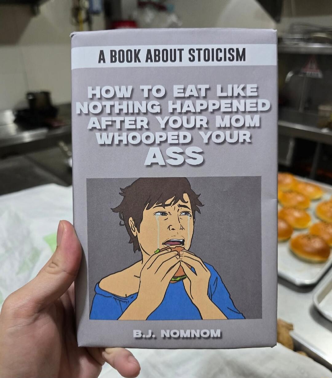 A BOOK ABOUT STOICISM
HOW TO EAT LIKE NOTHING HAPPENED AFTER YOUR MOM WHOOPED YOUR ASS
B.J. NOMNOM