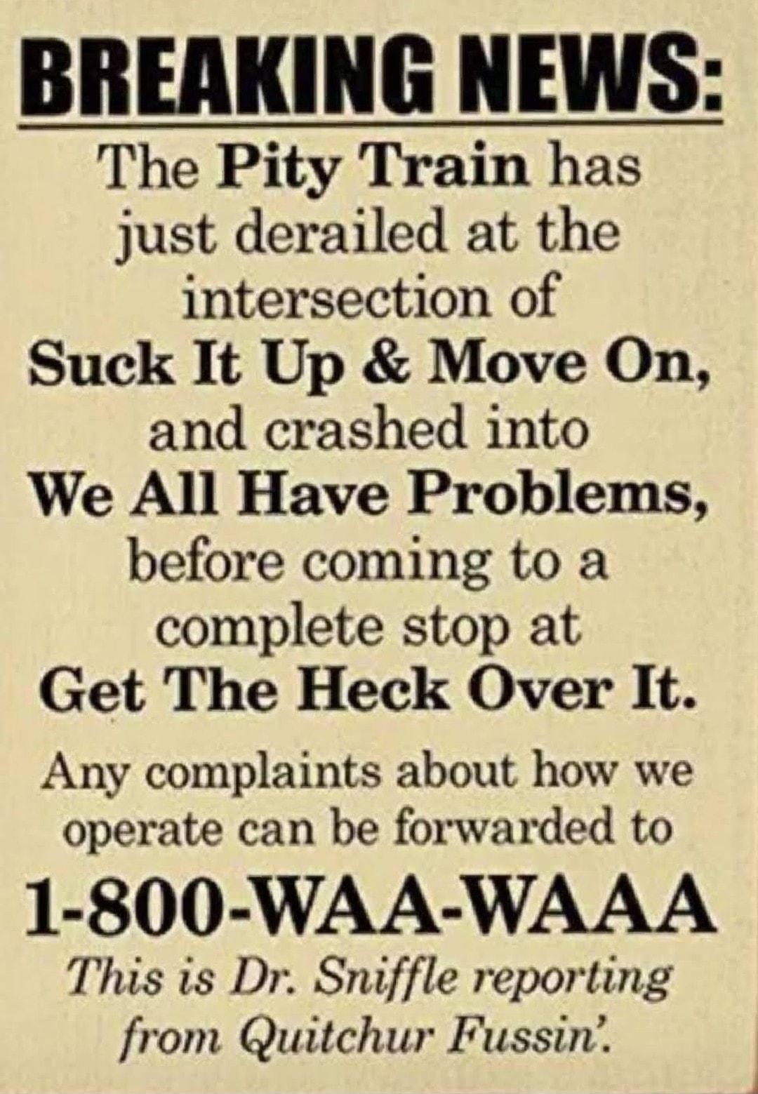 The Pity Train has just derailed at the intersection of Suck It Up Move On and crashed into We All Have Problems before coming to a complete stop at Get The Heck Over It Any complaints about how we operate can be forwarded to 1 800 WAA WAAA This s Dr Snuffle reporting from Quitchur Fussin