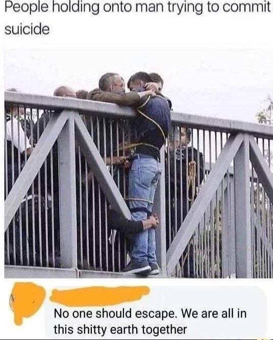 People holding onto man trying to commit suicide No one should escape We are all in this shitty earth together