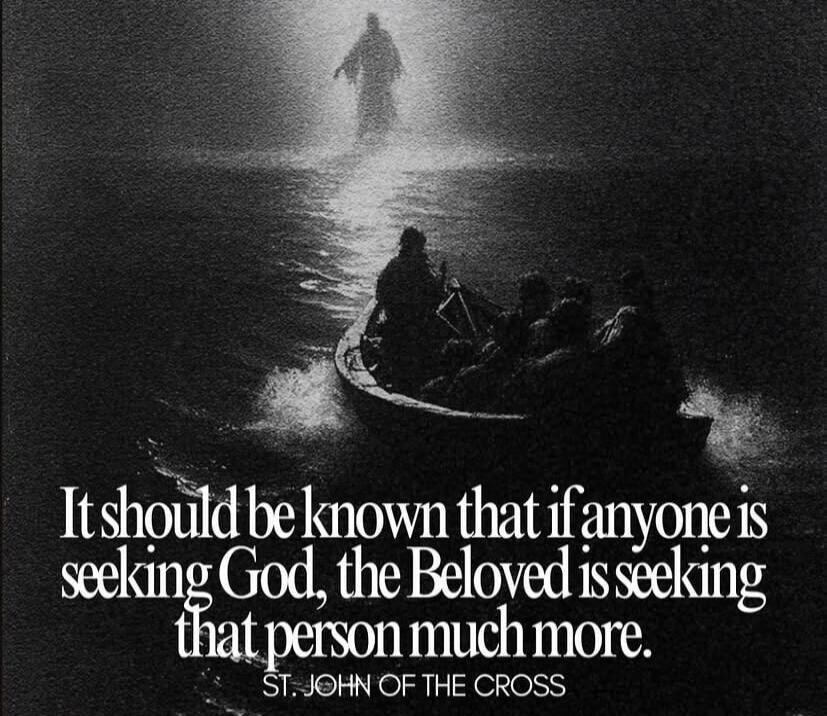 It should be known that if anyone is seeking God, the Beloved is seeking that person much more. ST. JOHN OF THE CROSS